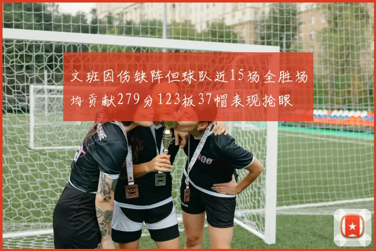 文班因伤缺阵但球队近15场全胜场均贡献279分123板37帽表现抢眼