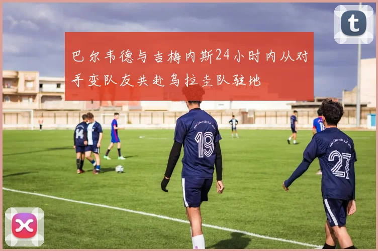 巴尔韦德与吉梅内斯24小时内从对手变队友共赴乌拉圭队驻地