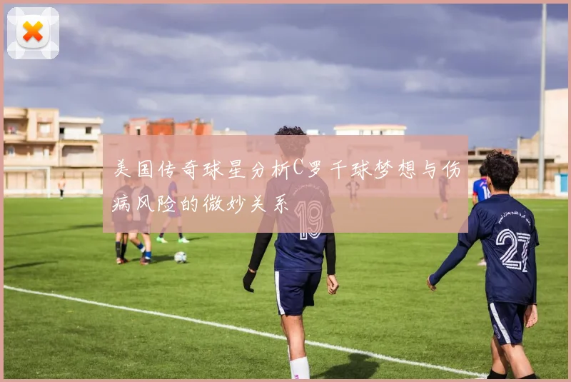 美国传奇球星分析C罗千球梦想与伤病风险的微妙关系