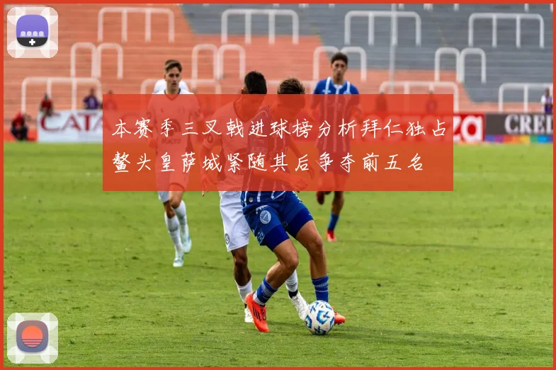 本赛季三叉戟进球榜分析拜仁独占鳌头皇萨城紧随其后争夺前五名
