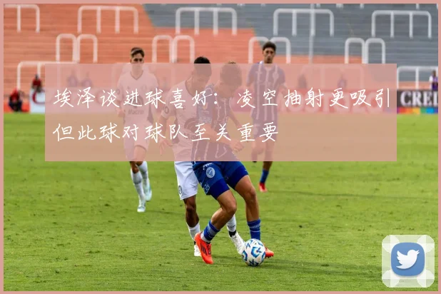 埃泽谈进球喜好：凌空抽射更吸引但此球对球队至关重要
