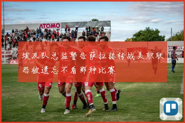 埃及队总监警告萨拉赫转战美职联恐被遗忘不看那种比赛