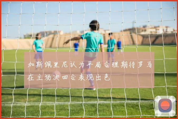 加斯佩里尼认为平局合理期待罗马在主场次回合表现出色