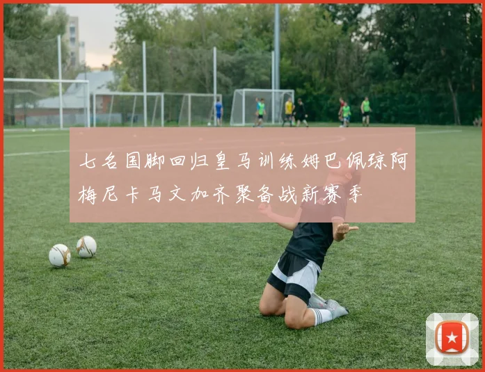 七名国脚回归皇马训练姆巴佩琼阿梅尼卡马文加齐聚备战新赛季