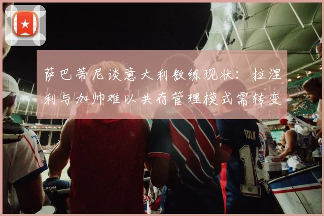 萨巴蒂尼谈意大利教练现状：拉涅利与加帅难以共存管理模式需转变