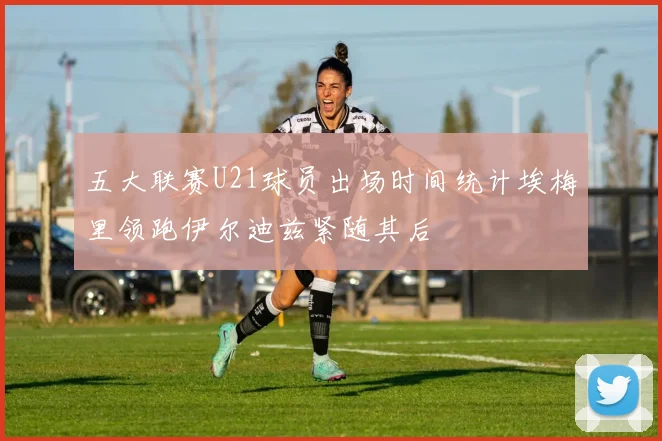 五大联赛U21球员出场时间统计埃梅里领跑伊尔迪兹紧随其后