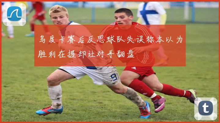 乌度卡赛后反思球队失误称本以为胜利在握却让对手翻盘