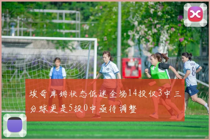 埃奇库姆状态低迷全场14投仅3中三分球更是5投0中亟待调整