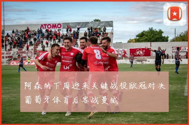 阿森纳下周迎来关键战役欧冠对决葡萄牙体育后客战曼城