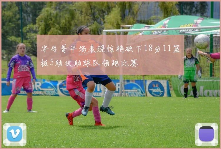 字母哥半场表现惊艳砍下18分11篮板5助攻助球队领跑比赛