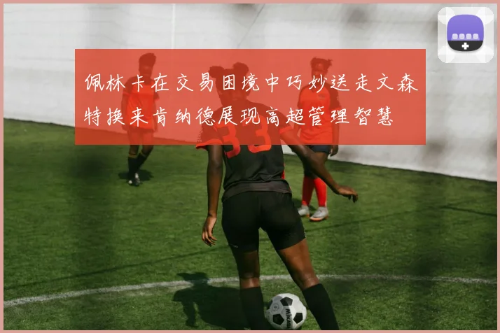 佩林卡在交易困境中巧妙送走文森特换来肯纳德展现高超管理智慧