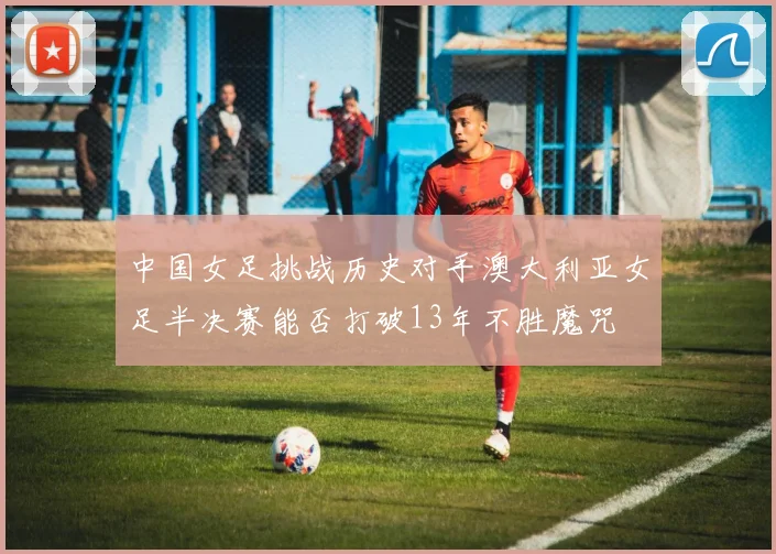 中国女足挑战历史对手澳大利亚女足半决赛能否打破13年不胜魔咒