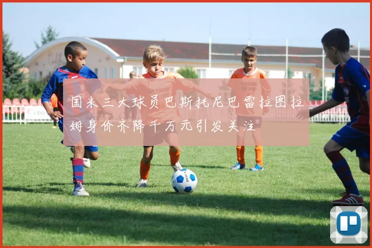 国米三大球员巴斯托尼巴雷拉图拉姆身价齐降千万元引发关注